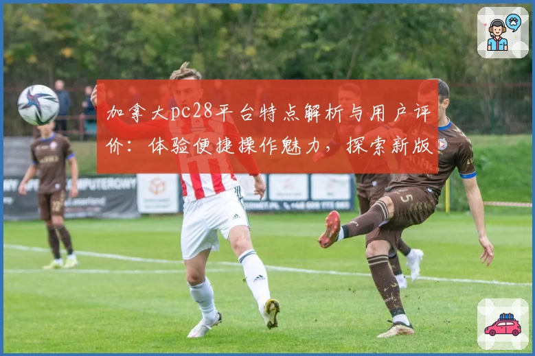 加拿大pc28平台特点解析与用户评价：体验便捷操作魅力，探索新版功能亮点
