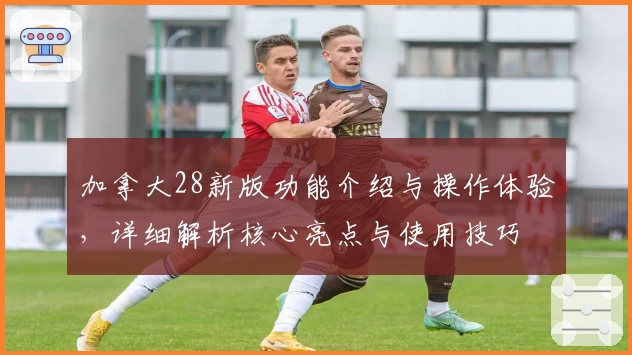 加拿大28新版功能介绍与操作体验,详细解析核心亮点与使用技巧