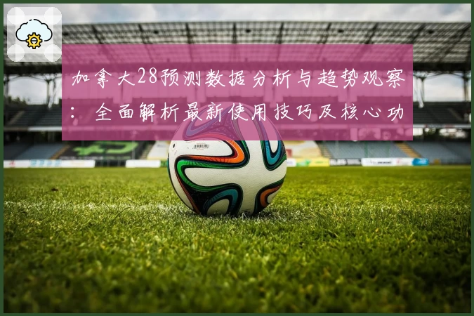 加拿大28预测数据分析与趋势观察：全面解析最新使用技巧及核心功能