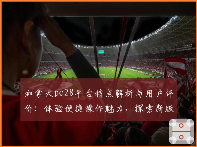 加拿大pc28平台特点解析与用户评价：体验便捷操作魅力，探索新版功能亮点